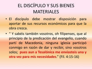 EL DISCÍPULO Y SUS BIENES
MATERIALES
• El discípulo debe mostrar disposición para
aportar de sus recursos económicos para que la
obra crezca.
• “ Y sabéis también vosotros, oh filipenses, que al
principio de la predicación del evangelio, cuando
partí de Macedonia, ninguna iglesia participó
conmigo en razón de dar y recibir, sino vosotros
solos; pues aun a Tesalónica me enviasteis una y
otra vez para mis necesidades.” (Fil. 4:15-16)
 