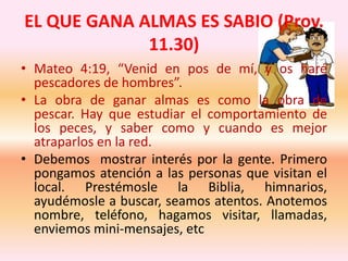 EL QUE GANA ALMAS ES SABIO (Prov.
11.30)
• Mateo 4:19, “Venid en pos de mí, y os haré
pescadores de hombres”.
• La obra de ganar almas es como la obra de
pescar. Hay que estudiar el comportamiento de
los peces, y saber como y cuando es mejor
atraparlos en la red.
• Debemos mostrar interés por la gente. Primero
pongamos atención a las personas que visitan el
local. Prestémosle la Biblia, himnarios,
ayudémosle a buscar, seamos atentos. Anotemos
nombre, teléfono, hagamos visitar, llamadas,
enviemos mini-mensajes, etc
 