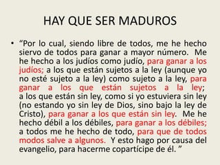 HAY QUE SER MADUROS
• “Por lo cual, siendo libre de todos, me he hecho
siervo de todos para ganar a mayor número. Me
he hecho a los judíos como judío, para ganar a los
judíos; a los que están sujetos a la ley (aunque yo
no esté sujeto a la ley) como sujeto a la ley, para
ganar a los que están sujetos a la ley;
a los que están sin ley, como si yo estuviera sin ley
(no estando yo sin ley de Dios, sino bajo la ley de
Cristo), para ganar a los que están sin ley. Me he
hecho débil a los débiles, para ganar a los débiles;
a todos me he hecho de todo, para que de todos
modos salve a algunos. Y esto hago por causa del
evangelio, para hacerme copartícipe de él. ”
 