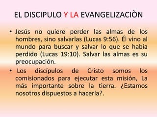 EL DISCIPULO Y LA EVANGELIZACIÒN
• Jesús no quiere perder las almas de los
hombres, sino salvarlas (Lucas 9:56). Él vino al
mundo para buscar y salvar lo que se había
perdido (Lucas 19:10). Salvar las almas es su
preocupación.
• Los discípulos de Cristo somos los
comisionados para ejecutar esta misión, La
más importante sobre la tierra. ¿Estamos
nosotros dispuestos a hacerla?.
 