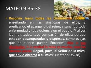 MATEO 9:35-38
• Recorría Jesús todas las ciudades y aldeas,
enseñando en las sinagogas de ellos, y
predicando el evangelio del reino, y sanando toda
enfermedad y toda dolencia en el pueblo. Y al ver
las multitudes, tuvo compasión de ellas; porque
estaban desamparadas y dispersas, como ovejas
que no tienen pastor. Entonces dijo a sus
discípulos: A la verdad la mies es mucha, mas los
obreros pocos. Rogad, pues, al Señor de la mies,
que envíe obreros a su mies" (Mateo 9:35-38).
 