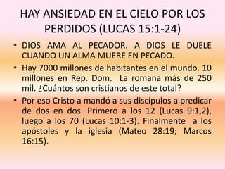 HAY ANSIEDAD EN EL CIELO POR LOS
PERDIDOS (LUCAS 15:1-24)
• DIOS AMA AL PECADOR. A DIOS LE DUELE
CUANDO UN ALMA MUERE EN PECADO.
• Hay 7000 millones de habitantes en el mundo. 10
millones en Rep. Dom. La romana más de 250
mil. ¿Cuántos son cristianos de este total?
• Por eso Cristo a mandó a sus discípulos a predicar
de dos en dos. Primero a los 12 (Lucas 9:1,2),
luego a los 70 (Lucas 10:1-3). Finalmente a los
apóstoles y la iglesia (Mateo 28:19; Marcos
16:15).
 