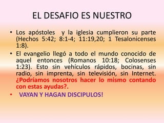 EL DESAFIO ES NUESTRO
• Los apóstoles y la iglesia cumplieron su parte
(Hechos 5:42; 8:1-4; 11:19,20; 1 Tesalonicenses
1:8).
• El evangelio llegó a todo el mundo conocido de
aquel entonces (Romanos 10:18; Colosenses
1:23). Esto sin vehículos rápidos, bocinas, sin
radio, sin imprenta, sin televisión, sin Internet.
¿Podríamos nosotros hacer lo mismo contando
con estas ayudas?.
• VAYAN Y HAGAN DISCIPULOS!
 