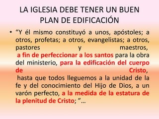 LA IGLESIA DEBE TENER UN BUEN
PLAN DE EDIFICACIÓN
• “Y él mismo constituyó a unos, apóstoles; a
otros, profetas; a otros, evangelistas; a otros,
pastores y maestros,
a fin de perfeccionar a los santos para la obra
del ministerio, para la edificación del cuerpo
de Cristo,
hasta que todos lleguemos a la unidad de la
fe y del conocimiento del Hijo de Dios, a un
varón perfecto, a la medida de la estatura de
la plenitud de Cristo; ”…
 