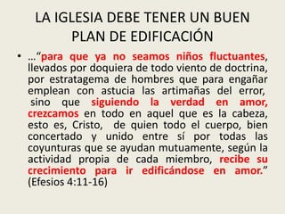 LA IGLESIA DEBE TENER UN BUEN
PLAN DE EDIFICACIÓN
• …“para que ya no seamos niños fluctuantes,
llevados por doquiera de todo viento de doctrina,
por estratagema de hombres que para engañar
emplean con astucia las artimañas del error,
sino que siguiendo la verdad en amor,
crezcamos en todo en aquel que es la cabeza,
esto es, Cristo, de quien todo el cuerpo, bien
concertado y unido entre sí por todas las
coyunturas que se ayudan mutuamente, según la
actividad propia de cada miembro, recibe su
crecimiento para ir edificándose en amor.”
(Efesios 4:11-16)
 