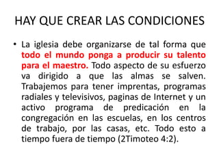 HAY QUE CREAR LAS CONDICIONES
• La iglesia debe organizarse de tal forma que
todo el mundo ponga a producir su talento
para el maestro. Todo aspecto de su esfuerzo
va dirigido a que las almas se salven.
Trabajemos para tener imprentas, programas
radiales y televisivos, paginas de Internet y un
activo programa de predicación en la
congregación en las escuelas, en los centros
de trabajo, por las casas, etc. Todo esto a
tiempo fuera de tiempo (2Timoteo 4:2).
 