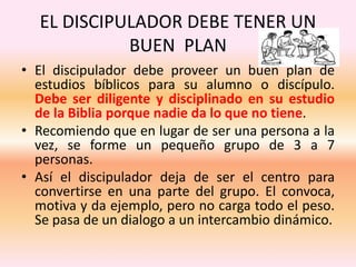 EL DISCIPULADOR DEBE TENER UN
BUEN PLAN
• El discipulador debe proveer un buen plan de
estudios bíblicos para su alumno o discípulo.
Debe ser diligente y disciplinado en su estudio
de la Biblia porque nadie da lo que no tiene.
• Recomiendo que en lugar de ser una persona a la
vez, se forme un pequeño grupo de 3 a 7
personas.
• Así el discipulador deja de ser el centro para
convertirse en una parte del grupo. El convoca,
motiva y da ejemplo, pero no carga todo el peso.
Se pasa de un dialogo a un intercambio dinámico.
 