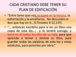 CADA CRISTIANO DEBE TENER SU
PLAN DE EDIFICACIÓN
• “Entre tanto que voy, ocúpate en la lectura, la
exhortación y la enseñanza. No descuides el
don que hay en ti.. (1Timoteo 4:12,13ª).
• “… entonces escribirá para sí en un libro una
copia de esta ley…; y lo tendrá consigo, y
leerá en él todos los días de su vida, para que
aprenda a temer a Jehová su Dios, para
guardar todas las palabras de esta ley y estos
estatutos, para ponerlos por obra;”
 