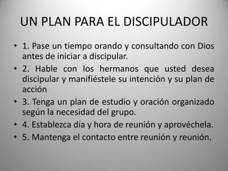 UN PLAN PARA EL DISCIPULADOR
• 1. Pase un tiempo orando y consultando con Dios
antes de iniciar a discipular.
• 2. Hable con los hermanos que usted desea
discipular y manifiéstele su intención y su plan de
acción
• 3. Tenga un plan de estudio y oración organizado
según la necesidad del grupo.
• 4. Establezca día y hora de reunión y aprovéchela.
• 5. Mantenga el contacto entre reunión y reunión.
 