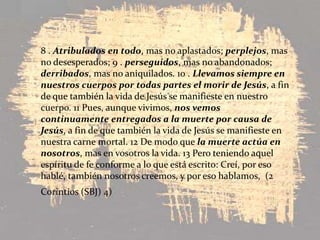 8 . Atribulados en todo, mas no aplastados; perplejos, mas no desesperados; 9 . perseguidos, mas no abandonados; derribados, mas no aniquilados. 10 . Llevamos siempre en nuestros cuerpos por todas partes el morir de Jesús, a fin de que también la vida de Jesús se manifieste en nuestro cuerpo. 11 Pues, aunque vivimos, nos vemos continuamente entregados a la muerte por causa de Jesús, a fin de que también la vida de Jesús se manifieste en nuestra carne mortal. 12 De modo que la muerte actúa en nosotros, mas en vosotros la vida. 13 Pero teniendo aquel espíritu de fe conforme a lo que está escrito: Creí, por eso hablé, también nosotros creemos, y por eso hablamos,  (2 Corintios (SBJ) 4)