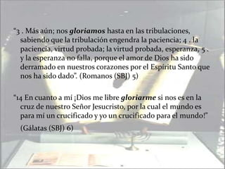 “3 . Más aún; nos gloriamos hasta en las tribulaciones, sabiendo que la tribulación engendra la paciencia; 4 . la paciencia, virtud probada; la virtud probada, esperanza, 5 . y la esperanza no falla, porque el amor de Dios ha sido derramado en nuestros corazones por el Espíritu Santo que nos ha sido dado”. (Romanos (SBJ) 5)“14 En cuanto a mí ¡Dios me libre gloriarme si nos es en la cruz de nuestro Señor Jesucristo, por la cual el mundo es para mí un crucificado y yo un crucificado para el mundo!”  (Gálatas (SBJ) 6)