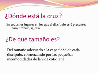 ¿Dónde está la cruz?En todos los lugares en los que el discípulo esté presente: casa, trabajo, iglesia…¿De qué tamaño es?Del tamaño adecuado a la capacidad de cada discípulo, comenzando por las pequeñas incomodidades de la vida cotidiana