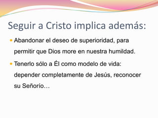 Seguir a Cristo implica además:Abandonar el deseo de superioridad, para permitir que Dios more en nuestra humildad.Tenerlo sólo a Él como modelo de vida: depender completamente de Jesús, reconocer su Señorío…