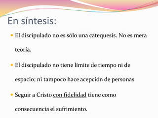 En síntesis:El discipulado no es sólo una catequesis. No es mera teoría.El discipulado no tiene límite de tiempo ni de espacio; ni tampoco hace acepción de personasSeguir a Cristo con fidelidad tiene como consecuencia el sufrimiento.