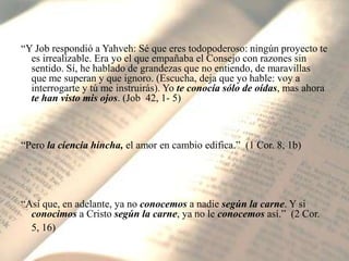 “Y Job respondió a Yahveh: Sé que eres todopoderoso: ningún proyecto te es irrealizable. Era yo el que empañaba el Consejo con razones sin sentido. Sí, he hablado de grandezas que no entiendo, de maravillas que me superan y que ignoro. (Escucha, deja que yo hable: voy a interrogarte y tú me instruirás). Yo te conocía sólo de oídas, mas ahora te han visto mis ojos. (Job  42, 1- 5)“Pero la ciencia hincha, el amor en cambio edifica.”  (1 Cor. 8, 1b)“Así que, en adelante, ya no conocemos a nadie según la carne. Y si conocimos a Cristo según la carne, ya no le conocemos así.”  (2 Cor. 5, 16)
