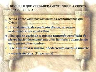 El discípulo que verdaderamente sigue a Cristo debe aprender a:5 . Tened entre vosotros los mismos sentimientos que Cristo: 6 . El cual, siendo de condición divina, no retuvo ávidamente el ser igual a Dios. 7 . Sino que se vació de sí mismo tomando condición de siervo haciéndose semejante a los hombres y apareciendo en su porte como hombre; 8 . y se humilló a sí mismo, obedeciendo hasta la muerte y muerte de cruz. (Filipenses 2)