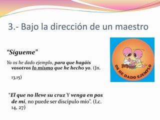 3.- Bajo la dirección de un maestro“Sígueme” Yo os he dado ejemplo, para que hagáis vosotros lo mismo que he hecho yo. (Jn. 13,15)“El que no lleve su cruz Y venga en pos de mí, no puede ser discípulo mío”. (Lc. 14, 27)