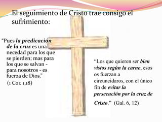 El seguimiento de Cristo trae consigo el sufrimiento:“Pues la predicación de la cruz es una necedad para los que se pierden; mas para los que se salvan - para nosotros - es fuerza de Dios.”      (1 Cor. 1,18)“Los que quieren ser bien vistos según la carne, esos os fuerzan a circuncidaros, con el único fin de evitar la  persecución por la cruz de Cristo.”  (Gal. 6, 12)