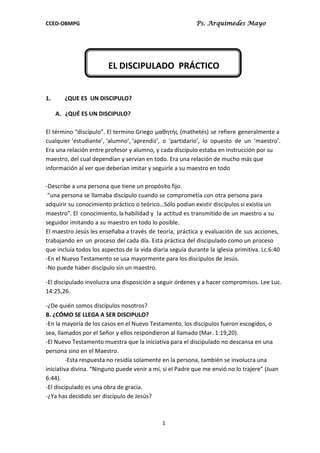 CCED-OBMPG Ps. Arquimedes Mayo
1
EL DISCIPULADO PRÁCTICO
1. ¿QUE ES UN DISCIPULO?
A. ¿QUÉ ES UN DISCIPULO?
El término “discípulo”. El termino Griego μαθητής (mathetés) se refiere generalmente a
cualquier ‘estudiante’, ‘alumno’, ‘aprendiz’, o ‘partidario’, lo opuesto de un ‘maestro’.
Era una relación entre profesor y alumno, y cada discípulo estaba en instrucción por su
maestro, del cual dependían y servían en todo. Era una relación de mucho más que
información al ver que deberían imitar y seguirle a su maestro en todo
-Describe a una persona que tiene un propósito fijo.
“una persona se llamaba discípulo cuando se comprometía con otra persona para
adquirir su conocimiento práctico o teórico…Sólo podían existir discípulos si existía un
maestro”. El conocimiento, la habilidad y la actitud es transmitido de un maestro a su
seguidor imitando a su maestro en todo lo posible.
El maestro Jesús les enseñaba a través de teoría, práctica y evaluación de sus acciones,
trabajando en un proceso del cada día. Esta práctica del discipulado como un proceso
que incluía todos los aspectos de la vida diaria seguía durante la iglesia primitiva. Lc.6:40
-En el Nuevo Testamento se usa mayormente para los discípulos de Jesús.
-No puede haber discípulo sin un maestro.
-El discipulado involucra una disposición a seguir órdenes y a hacer compromisos. Lee Luc.
14:25,26.
-¿De quién somos discípulos nosotros?
B. ¿CÓMO SE LLEGA A SER DISCIPULO?
-En la mayoría de los casos en el Nuevo Testamento, los discípulos fueron escogidos, o
sea, llamados por el Señor y ellos respondieron al llamado (Mar. 1:19,20).
-El Nuevo Testamento muestra que la iniciativa para el discipulado no descansa en una
persona sino en el Maestro.
-Esta respuesta no residía solamente en la persona, también se involucra una
iniciativa divina. “Ninguno puede venir a mí, si el Padre que me envió no lo trajere” (Juan
6:44).
-El discipulado es una obra de gracia.
-¿Ya has decidido ser discípulo de Jesús?
 