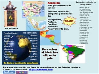 Para mas información por favor de comuníquese en los Estados Unidos a:
1 (956) 221-3208 / o en
Reynosa Tam. Mx.
Rio Bravo Tam. Mx.
N. Progreso Tam. Mx.
Valle Hermoso Tam. Mx.
Aldama Tam. Mx.
Tampico Tam. Mx.
Tuxpan Ver. Mx.
Guasave Sin. Mx.
Agua Prieta Son. Mx.
Guaymas Sin Mx.
Progreso Sin Mx.
Tuxpan Ver. Mx.
El Chachalaco Ver. Mx.
S. Vicente SLP Mx.
Valles SLP Mx.
Nacozari Son Mx.
Indianápolis USA
N. Carolina USA
Chicago IL.USA
Texas USA
Arkansas USA
Michigan USA
Y muchos mas
nicgarza@Hotmail.com
Facebook
Excelentes resultados en
USA y México
con gusto iremos a tu
iglesia.
Semanas de oración,
campañas y seminarios
de:
Evangelismo,
Profecía,
Familiar,
Juveniles
Reavivamiento Esp..
Rep Dominicana
Colombia
Venezuela
Ecuador
Brasil
Perú
Bolivia
Paraguay
Chile
Argentina
Uruguay
Estados Unidos
México
Belice
Guatemala
El Salvador
Honduras
Nicaragua
Costa Rica
Panamá
Puerto Rico
Cuba
Para volver
al inicio has
clic en tu
país
GOOGLE
Ptr. Nic Garza
En todo el continente americano
 