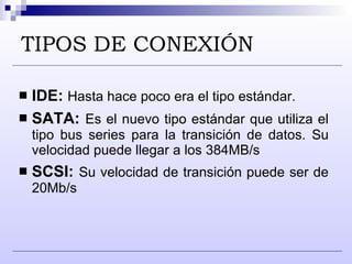 TIPOS DE CONEXIÓN IDE:   Hasta hace poco era el tipo estándar. SATA:  Es el nuevo tipo estándar que utiliza el tipo bus series para la transición de datos. Su velocidad puede llegar a los 384MB/s SCSI:  Su velocidad de transición puede ser de 20Mb/s  