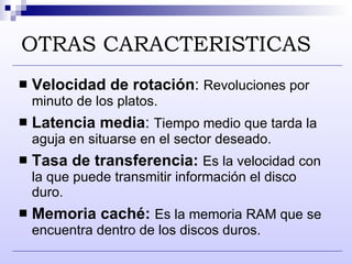 OTRAS CARACTERISTICAS Velocidad de rotación :  Revoluciones por minuto de los platos.  Latencia media :  Tiempo medio que tarda la aguja en situarse en el sector deseado. Tasa de transferencia :   Es la velocidad con la que puede transmitir información el disco duro. Memoria caché:   Es la memoria RAM que se encuentra dentro de los discos duros. 