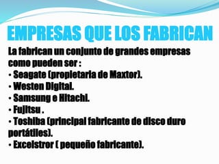EMPRESAS QUE LOS FABRICAN
La fabrican un conjunto de grandes empresas
como pueden ser :
• Seagate (propietaria de Maxtor).
• Westen Digital.
• Samsung e Hitachi.
• Fujitsu .
• Toshiba (principal fabricante de disco duro
portátiles).
• Excelstror ( pequeño fabricante).
 