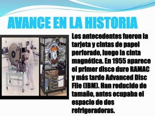 AVANCE EN LA HISTORIA
Los antecedentes fueron la
tarjeta y cintas de papel
perforado, luego la cinta
magnética. En 1955 aparece
el primer disco duro RAMAC
y más tarde Advanced Disc
File (IBM). Han reducido de
tamaño, antes ocupaba el
espacio de dos
refrigeradoras.
 