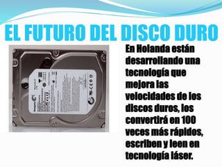 EL FUTURO DEL DISCO DURO
En Holanda están
desarrollando una
tecnología que
mejora las
velocidades de los
discos duros, los
convertirá en 100
veces más rápidos,
escriben y leen en
tecnología láser.
 