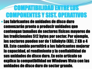 COMPATIBILIDAD ENTRE LOS
COMPONENTES Y SIST. OPERATIVOS
 Los fabricantes de unidades de disco duro
comenzarán pronto a producir unidades que
contengan tamaños de sectores físicos mayores de
los tradicionales 512 bytes por sector. Por ejemplo,
los sectores pueden ser de 1 kilobyte (KB), 2 KB o 4
KB. Este cambio permitirá a los fabricantes mejorar
la capacidad, el rendimiento y la confiabilidad de
sus unidades de disco duro. En este artículo se
explica la compatibilidad en Windows Vista con las
unidades de disco duro de sector grande.
 