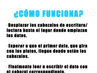 ¿CÓMO FUNCIONA?
•
Desplazar los cabezales de escritura/
lectura hasta el lugar donde empiezan
los datos.
•
Esperar a que el primer dato, que gira
con los platos, llegue donde están los
cabezales.
•
Finalmente leer u escribir el dato con
 