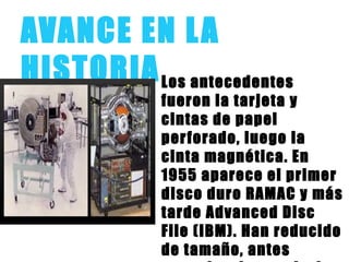 AVANCE EN LA
HISTORIALos antecedentes
fueron la tarjeta y
cintas de papel
perforado, luego la
cinta magnética. En
1955 aparece el primer
disco duro RAMAC y más
tarde Advanced Disc
File (IBM). Han reducido
de tamaño, antes
 