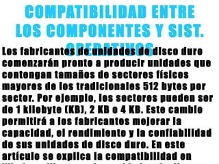 COMPATIBILIDAD ENTRE
LOS COMPONENTES Y SIST.
OPERATIVOSLos fabricantes de unidades de disco duro
comenzarán pronto a producir unidades que
contengan tamaños de sectores físicos
mayores de los tradicionales 512 bytes por
sector. Por ejemplo, los sectores pueden ser
de 1 kilobyte (KB), 2 KB o 4 KB. Este cambio
permitirá a los fabricantes mejorar la
capacidad, el rendimiento y la confiabilidad
de sus unidades de disco duro. En este
artículo se explica la compatibilidad en
 