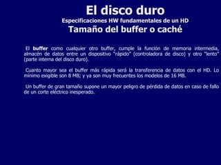 El disco duro Especificaciones HW fundamentales de un HD Tamaño del buffer o caché El  buffer  como cualquier otro buffer, cumple la función de memoria intermedia, almacén de datos entre un dispositivo “rápido” (controladora de disco) y otro “lento” (parte interna del disco duro). Cuanto mayor sea el buffer más rápida será la transferencia de datos con el HD. Lo mínimo exigible son 8 MB; y ya son muy frecuentes los modelos de 16 MB. Un buffer de gran tamaño supone un mayor peligro de pérdida de datos en caso de fallo de un corte eléctrico inesperado.  