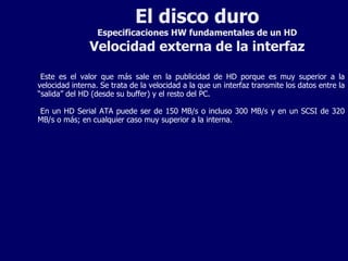 El disco duro Especificaciones HW fundamentales de un HD Velocidad externa de la interfaz Este es el valor que más sale en la publicidad de HD porque es muy superior a la velocidad interna. Se trata de la velocidad a la que un interfaz transmite los datos entre la “salida” del HD (desde su buffer) y el resto del PC. En un HD Serial ATA puede ser de 150 MB/s o incluso 300 MB/s y en un SCSI de 320 MB/s o más; en cualquier caso muy superior a la interna. 