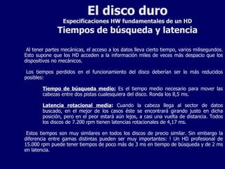 El disco duro Especificaciones HW fundamentales de un HD Tiempos de búsqueda y latencia Al tener partes mecánicas, el acceso a los datos lleva cierto tiempo, varios milisegundos. Esto supone que los HD acceden a la información miles de veces más despacio que los dispositivos no mecánicos. Los tiempos perdidos en el funcionamiento del disco deberían ser lo más reducidos posibles: Tiempo de búsqueda medio:  Es el tiempo medio necesario para mover las cabezas entre dos pistas cualesquiera del disco. Ronda los 8,5 ms. Latencia rotacional media :  Cuando la cabeza llega al sector de datos buscado, en el mejor de los casos éste se encontrará girando justo en dicha posición, pero en el peor estará aún lejos, a casi una vuelta de distancia. Todos los discos de 7.200 rpm tienen latencias rotacionales de 4,17 ms. Estos tiempos son muy similares en todos los discos de precio similar. Sin embargo la diferencia entre gamas distintas pueden ser muy importantes: ! Un HD profesional de 15.000 rpm puede tener tiempos de poco más de 3 ms en tiempo de búsqueda y de 2 ms en latencia. 