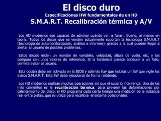 El disco duro Especificaciones HW fundamentales de un HD S.M.A.R.T. Recalibración térmica y A/V Los HD modernos son capaces de adivinar cuándo van a fallar!. Bueno, al menos en teoría. Todos los discos que se venden actualmente soportan la tecnología S.M.A.R.T (tecnología de automonitorización, análisis e informes), gracias a la cual pueden llegar a alertar al usuario de posibles problemas. Estos discos miden un montón de variables, velocidad, altura de vuelo, etc, y los compara con unos valores de referencia. Si la tendencia parece conducir a un fallo, permite avisar al usuario. Esta opción debe ser activada en la BIOS y además hay que instalar un SW que vigile los avisos S.M.A.R.T. Este SW debe ejecutarse de forma residente. Los HD modernos realizan muchas operaciones sin que el usuario intervenga. Una de las más corrientes es la  recalibración térmica :  para prevenir las deformaciones por calentamiento del disco, el HD programa cada cierto tiempo una medición de la distancia real entre pistas, que se utiliza para recalibrar el sistema posicionador. 