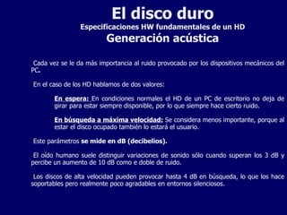 El disco duro Especificaciones HW fundamentales de un HD Generación acústica Cada vez se le da más importancia al ruido provocado por los dispositivos mecánicos del PC . En el caso de los HD hablamos de dos valores: En espera:   En condiciones normales el HD de un PC de escritorio no deja de girar para estar siempre disponible, por lo que siempre hace cierto ruido. En búsqueda a máxima velocidad:  Se considera menos importante, porque al estar el disco ocupado también lo estará el usuario. Este parámetros  se mide en dB (decibelios). El oído humano suele distinguir variaciones de sonido sólo cuando superan los 3 dB y percibe un aumento de 10 dB como e doble de ruido. Los discos de alta velocidad pueden provocar hasta 4 dB en búsqueda, lo que los hace soportables pero realmente poco agradables en entornos silenciosos. 