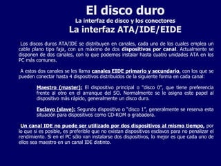 El disco duro La interfaz de disco y los conectores La interfaz ATA/IDE/EIDE Los discos duros ATA/IDE se distribuyen en canales, cada uno de los cuales emplea un cable plano tipo faja, con un máximo de dos  dispositivos por canal . Actualmente se disponen de dos canales, con lo que podemos instalar hasta cuatro unidades ATA en los PC más comunes. A estos dos canales se les llama  canales EIDE primario y secundario ,  con los que se pueden conectar hasta 4 dispositivos distribuidos de la siguiente forma en cada canal: Maestro (master):  El dispositivo principal o “disco 0”, que tiene preferencia frente al otro en el arranque del SO. Normalmente se le asigna este papel al dispositivo más rápido, generalmente un disco duro. Esclavo (slave):  Segundo dispositivo o “disco 1”, generalmente se reserva esta situación para dispositivos como CD-ROM o grabadora. Un canal IDE no puede ser utilizado por dos dispositivos al mismo tiempo,  por lo que si es posible, es preferible que no existan dispositivos esclavos para no penalizar el rendimiento. Si en el PC sólo van instalarse dos dispositivos, lo mejor es que cada uno de ellos sea maestro en un canal IDE distinto. 