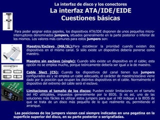 La interfaz de disco y los conectores La interfaz ATA/IDE/EIDE Cuestiones básicas Para poder asignar estos papeles, los dispositivos ATA/IDE disponen de unos pequeños micro-interruptores denominados  jumpers,  situados generalmente en la parte posterior o inferior de los mismos. Los valores más comunes para estos  jumpers  son: Maestro/Esclavo (MA/SL): Para establecer la prioridad cuando existen dos dispositivos en el mismo canal. Si sólo existe un dispositivo debería ponerse como maestro. Maestro sin esclavo (single):  Cuando sólo existe un dispositivo en el cable; esta opción no se emplea mucho, porque teóricamente debería ser igual a la de maestro. Cable Slect (CS):  Cuando los dispositivos del canal tienen sus  jumpers  configurados así y se emplea un cable adecuado, el carácter de maestro/esclavo viene dado por la posición que ocupan los distintos dispositivos en el cable. Normalmente el dispositivo del extremo del cable será el esclavo. Limitaciones al tamaño de los discos:  Pueden existir limitaciones en el tamaño del HD utilizables, impuestos generalmente por la BIOS. Si es así, uno de las soluciones más fáciles es utilizar estos jumpers para que el HD indique a la BIOS de que se trata de un disco más pequeño de lo que realmente es, permitiendo el arranque. Las posiciones de los jumpers vienen casi siempre indicadas en una pegatina en la superficie superior del disco, en su parte posterior o serigrafiadas. 