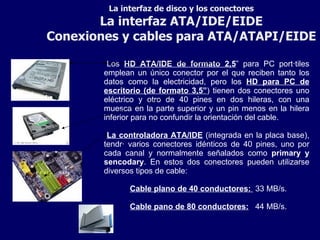 La interfaz de disco y los conectores La interfaz ATA/IDE/EIDE Conexiones y cables para ATA/ATAPI/EIDE Los  HD ATA/IDE de formato 2,5 ” para PC portátiles emplean un único conector por el que reciben tanto los datos como la electricidad, pero los  HD para PC de escritorio (de formato 3,5” ) tienen dos conectores uno eléctrico y otro de 40 pines en dos hileras, con una muesca en la parte superior y un pin menos en la hilera inferior para no confundir la orientación del cable. La controladora ATA/IDE  (integrada en la placa base), tendrá varios conectores idénticos de 40 pines, uno por cada canal y normalmente señalados como  primary y sencodary . En estos dos conectores pueden utilizarse diversos tipos de cable: Cable plano de 40 conductores:   33 MB/s. Cable pano de 80 conductores:   44 MB/s. 