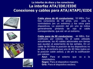 La interfaz de disco y los conectores La interfaz ATA/IDE/EIDE Conexiones y cables para ATA/ATAPI/EIDE Cable plano de 40 conductores:   33 MB/s. Con tres conectores de 40 pines, uno  para la controladora (en un extremo) y los otros para dispositivos. La posición del pin uno se indica generalmente pintando de rojo el cable correspondiente, que está en un extremo. Cable pano de 80 conductores:   44 MB/s. Está codificado por colores. Es el cable utilizado actualmente, los 40 cables adicionales son tierras que ayudan al aislamiento de las señales. En un cable de 80 hilos la posición de los dispositivos no es libre, al contrario que uno de 40 hilos (salvo en la posición  cable select) , y de ahí la codificación por colores: Azul:  Para el extemo que va a la controladora. Negro:  Para el dispositivo maestro. Gris:  Para el dispositivo esclavo. 