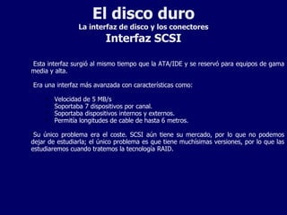 El disco duro La interfaz de disco y los conectores Interfaz SCSI Esta interfaz surgió al mismo tiempo que la ATA/IDE y se reservó para equipos de gama media y alta. Era una interfaz más avanzada con características como: Velocidad de 5 MB/s Soportaba 7 dispositivos por canal. Soportaba dispositivos internos y externos. Permitía longitudes de cable de hasta 6 metros. Su único problema era el coste. SCSI aún tiene su mercado, por lo que no podemos dejar de estudiarla; el único problema es que tiene muchísimas versiones, por lo que las estudiaremos cuando tratemos la tecnología RAID. 