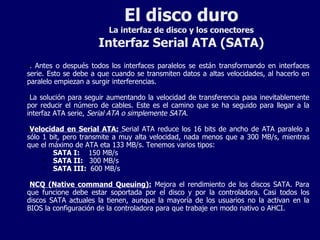 El disco duro La interfaz de disco y los conectores Interfaz Serial ATA (SATA) . Antes o después todos los interfaces paralelos se están transformando en interfaces serie. Esto se debe a que cuando se transmiten datos a altas velocidades, al hacerlo en paralelo empiezan a surgir interferencias. La solución para seguir aumentando la velocidad de transferencia pasa inevitablemente por reducir el número de cables. Este es el camino que se ha seguido para llegar a la interfaz ATA serie,  Serial ATA o simplemente SATA. Velocidad en Serial ATA:   Serial ATA reduce los 16 bits de ancho de ATA paralelo a sólo 1 bit, pero transmite a muy alta velocidad, nada menos que a 300 MB/s, mientras que el máximo de ATA eta 133 MB/s. Tenemos varios tipos: SATA I:   150 MB/s SATA II:  300 MB/s SATA III:  600 MB/s NCQ (Native command Queuing):  Mejora el rendimiento de los discos SATA. Para que funcione debe estar soportada por el disco y por la controladora. Casi todos los discos SATA actuales la tienen, aunque la mayoría de los usuarios no la activan en la BIOS la configuración de la controladora para que trabaje en modo nativo o AHCI. 