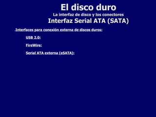 El disco duro La interfaz de disco y los conectores Interfaz Serial ATA (SATA) . Interfaces para conexión externa de discos duros: USB 2.0:   FireWire: Serial ATA externa (eSATA):   
