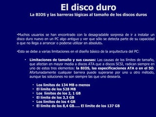 El disco duro La BIOS y las barreras lógicas al tamaño de los discos duros Muchos usuarios se han encontrado con la desagradable sorpresa de ir a instalar un disco duro nuevo en un PC algo antiguo y ver que sólo se detecta parte de su capacidad o que no llega a arrancar o poderse utilizar en absoluto .  Esto se debe a varias limitaciones en el diseño básico de la arquitectura del PC: Limitaciones de tamaño y sus causas:  Las causas de los límites de tamaño, que afectan en mayor media a discos ATA que a discos SCSI, radican siempre en uno de estos tres elementos:  la BIOS, las especificaciones ATA o en el SO . Afortunadamente cualquier barrera puede superarse por uno u otro método, aunque las soluciones no son siempre las que uno desearía. Los limites de 134 MB o menos El limite de los 528 MB Los  límites de los 2, 1 GB El límite de los 3,3 GB Los límites de los 4 GB El límite de los 8,4 GB….. El límite de los 137 GB 
