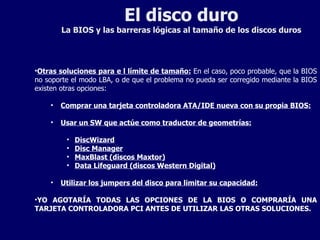 El disco duro La BIOS y las barreras lógicas al tamaño de los discos duros Otras soluciones para e l límite de tamaño:  En el caso, poco probable, que la BIOS no soporte el modo LBA, o de que el problema no pueda ser corregido mediante la BIOS existen otras opciones: Comprar una tarjeta controladora ATA/IDE nueva con su propia BIOS: Usar un SW que actúe como traductor de geometrías: DiscWizard Disc Manager MaxBlast (discos Maxtor) Data Lifeguard (discos Western Digital) Utilizar los jumpers del disco para limitar su capacidad: YO AGOTARÍA TODAS LAS OPCIONES DE LA BIOS O COMPRARÍA UNA TARJETA CONTROLADORA PCI ANTES DE UTILIZAR LAS OTRAS SOLUCIONES. 