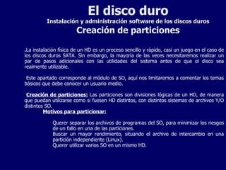 El disco duro Instalación y administración software de los discos duros Creación de particiones . La instalación física de un HD es un proceso sencillo y rápido, casi un juego en el caso de los discos duros SATA. Sin embargo, la mayoría de las veces necesitaremos realizar un par de pasos adicionales con las utilidades del sistema antes de que el disco sea realmente utilizable. Este apartado corresponde al módulo de SO, aquí nos limitaremos a comentar los temas básicos que debe conocer un usuario medio. Creación de particiones:  Las particiones son divisiones lógicas de un HD, de manera que puedan utilizarse como si fuesen HD distintos, con distintos sistemas de archivos Y/O distintos SO. Motivos para particionar: Querer separar los archivos de programas del SO, para minimizar los riesgos de un fallo en una de las particiones. Buscar un mayor rendimiento, situando el archivo de intercambio en una partición independiente (Linux). Querer utilizar varios SO en un mismo HD. 