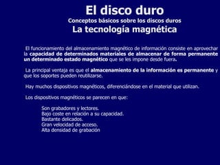 El disco duro Conceptos básicos sobre los discos duros La tecnología magnética El funcionamiento del almacenamiento magnético de información consiste en aprovechar la  capacidad de determinados materiales de almacenar de forma permanente un determinado estado magnético  que se les impone desde fuera . La principal ventaja es que el  almacenamiento de la información es permanente  y que los soportes pueden reutilizarse. Hay muchos dispositivos magnéticos, diferenciándose en el material que utilizan. Los dispositivos magnéticos se parecen en que: Son grabadores y lectores. Bajo coste en relación a su capacidad. Bastante delicados. Gran velocidad de acceso. Alta densidad de grabación 