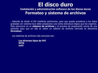 El disco duro Instalación y administración software de los discos duros Formateo y sistema de archivos .  Además de dividir el HD mediante particiones, para que pueda accederse a los datos grabados sin volverse loco debe prepararse una cierta estructura lógica que los organice. Esta estructura es un  sistema de archivos  y el proceso de preparación previa de una partición para que en ella se utilice un sistema de archivos concreto se denomina  formatear. Los sistemas de archivos más comunes son: Los diversos tipos de FAT NTFS ext3 